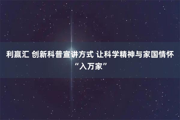 利赢汇 创新科普宣讲方式 让科学精神与家国情怀“入万家”