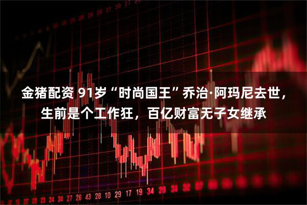 金猪配资 91岁“时尚国王”乔治·阿玛尼去世，生前是个工作狂，百亿财富无子女继承