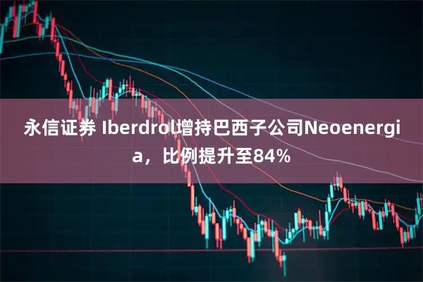 永信证券 Iberdrol增持巴西子公司Neoenergia，比例提升至84%