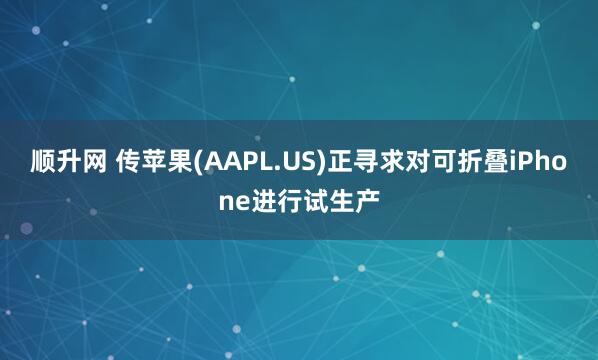 顺升网 传苹果(AAPL.US)正寻求对可折叠iPhone进行试生产