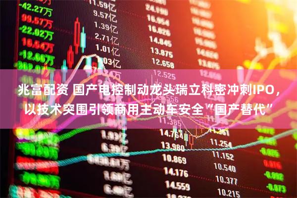 兆富配资 国产电控制动龙头瑞立科密冲刺IPO，以技术突围引领商用主动车安全“国产替代”