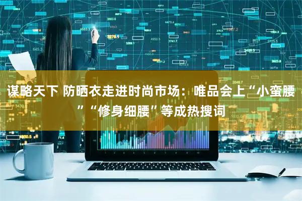 谋略天下 防晒衣走进时尚市场：唯品会上“小蛮腰”“修身细腰”等成热搜词