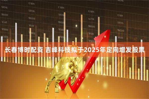 长春博时配资 吉峰科技拟于2025年定向增发股票