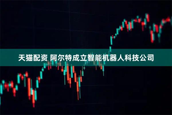 天猫配资 阿尔特成立智能机器人科技公司