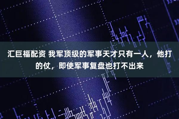 汇巨福配资 我军顶级的军事天才只有一人，他打的仗，即使军事复盘也打不出来