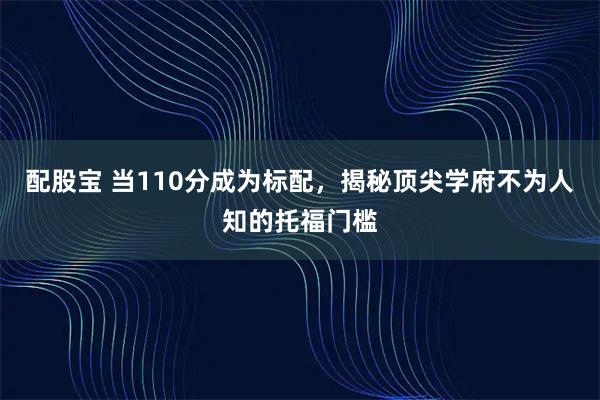 配股宝 当110分成为标配，揭秘顶尖学府不为人知的托福门槛