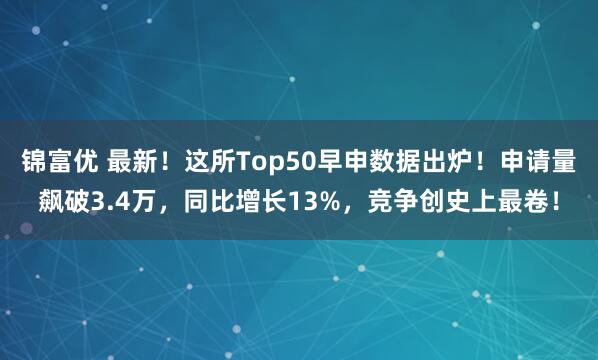 锦富优 最新！这所Top50早申数据出炉！申请量飙破3.4万，同比增长13%，竞争创史上最卷！