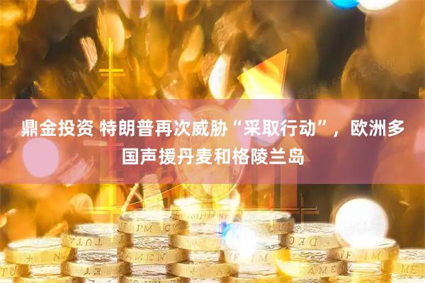 鼎金投资 特朗普再次威胁“采取行动”，欧洲多国声援丹麦和格陵兰岛