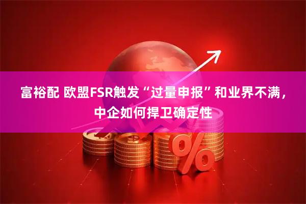富裕配 欧盟FSR触发“过量申报”和业界不满，中企如何捍卫确定性