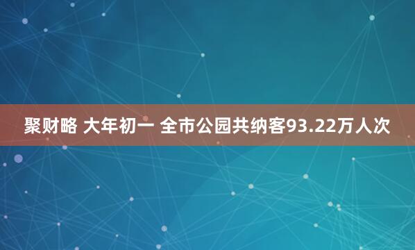 聚财略 大年初一 全市公园共纳客93.22万人次