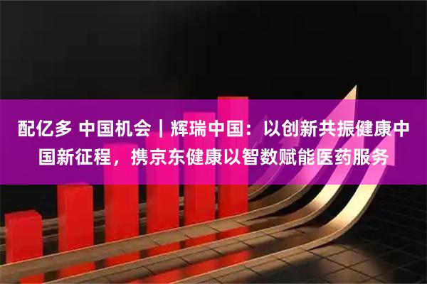 配亿多 中国机会｜辉瑞中国：以创新共振健康中国新征程，携京东健康以智数赋能医药服务