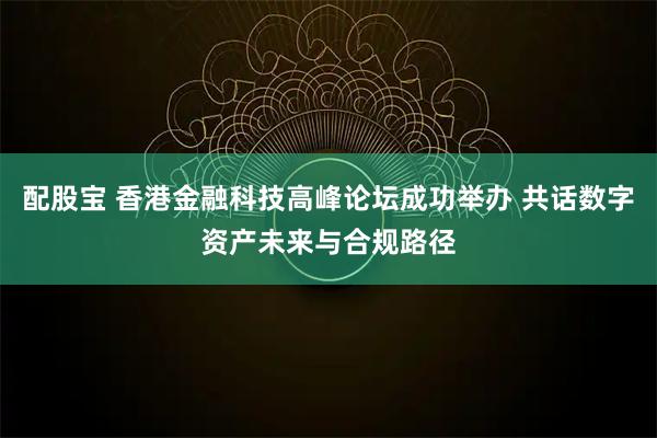 配股宝 香港金融科技高峰论坛成功举办 共话数字资产未来与合规路径