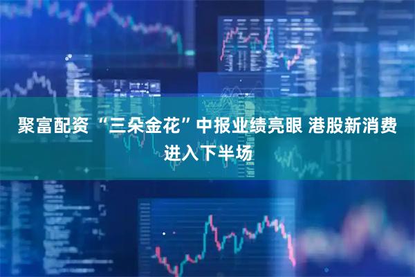 聚富配资 “三朵金花”中报业绩亮眼 港股新消费进入下半场