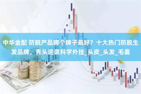 中华金配 防脱产品哪个牌子最好？十大热门防脱生发品牌，秃头逆袭科学外挂_头皮_头发_毛囊