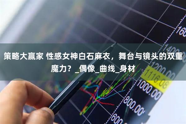 策略大赢家 性感女神白石麻衣，舞台与镜头的双重魔力？_偶像_曲线_身材